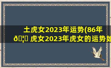 土虎女2023年运势(86年 🦟 虎女2023年虎女的运势如何)